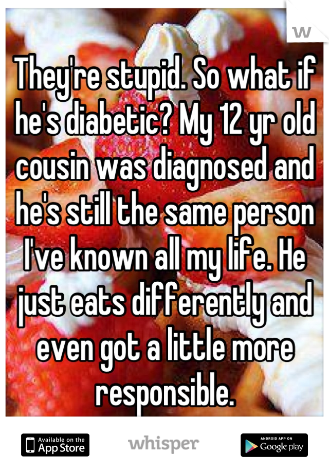 They're stupid. So what if he's diabetic? My 12 yr old cousin was diagnosed and he's still the same person I've known all my life. He just eats differently and even got a little more responsible.