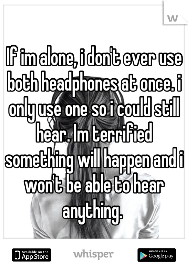 If im alone, i don't ever use both headphones at once. i only use one so i could still hear. Im terrified something will happen and i won't be able to hear anything. 