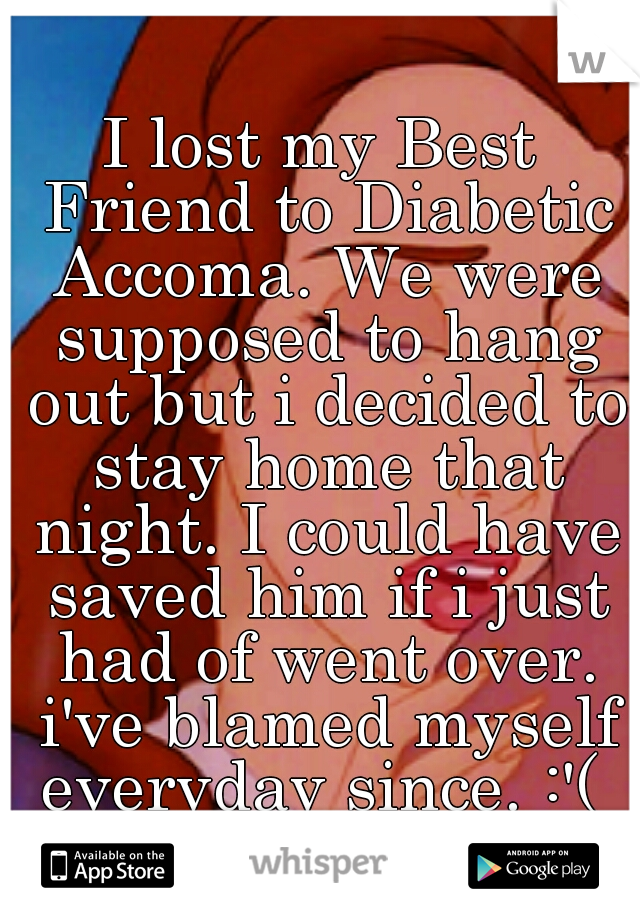 I lost my Best Friend to Diabetic Accoma. We were supposed to hang out but i decided to stay home that night. I could have saved him if i just had of went over. i've blamed myself everyday since. :'( 