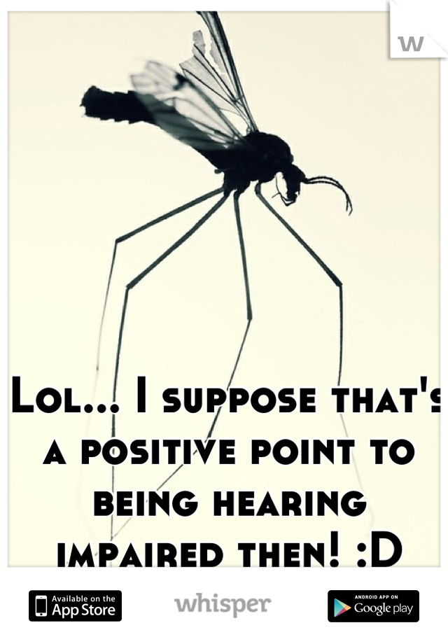 Lol... I suppose that's a positive point to being hearing impaired then! :D