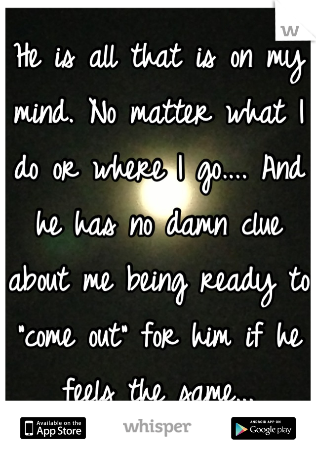 He is all that is on my mind. No matter what I do or where I go.... And he has no damn clue about me being ready to "come out" for him if he feels the same...