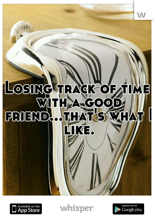 Losing track of time with a good friend...that's what I like.