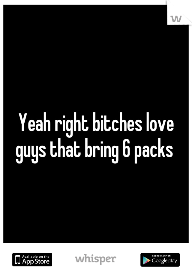 Yeah right bitches love guys that bring 6 packs 