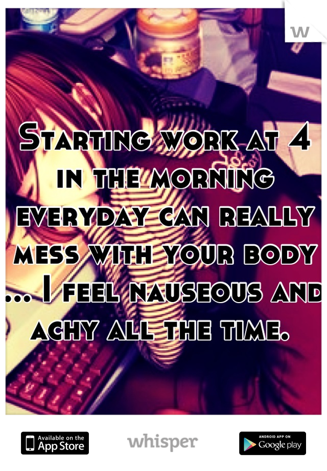 Starting work at 4 in the morning everyday can really mess with your body ... I feel nauseous and achy all the time. 