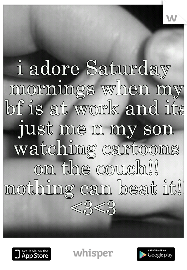 i adore Saturday mornings when my bf is at work and its just me n my son watching cartoons on the couch!! nothing can beat it!! <3<3 