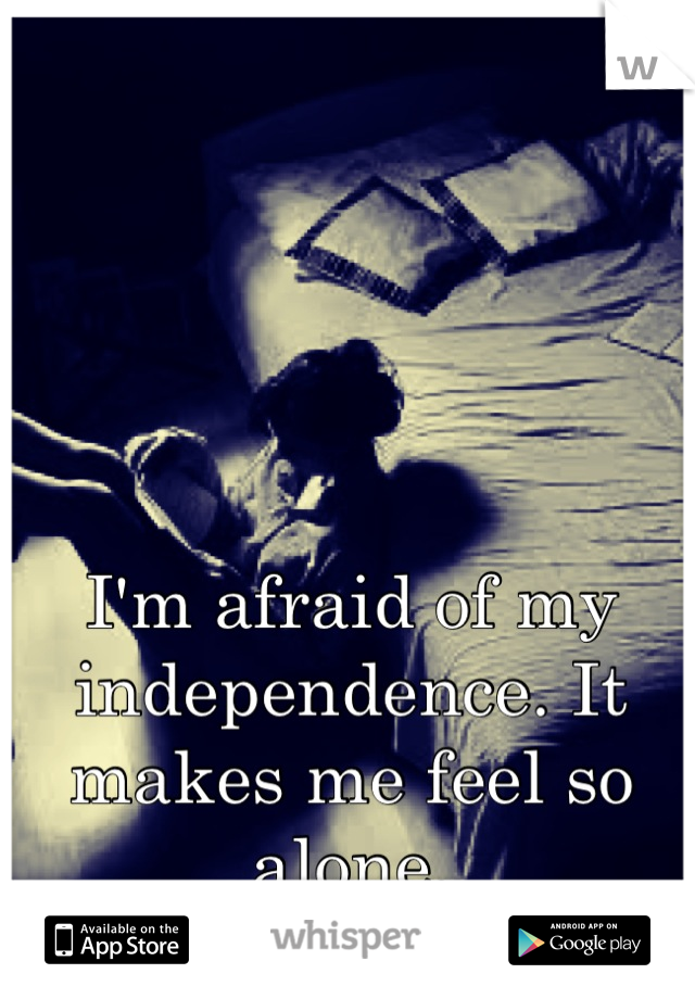 I'm afraid of my independence. It makes me feel so alone.