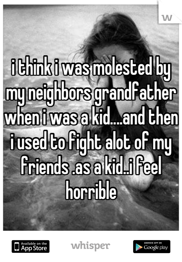 i think i was molested by my neighbors grandfather when i was a kid....and then i used to fight alot of my friends .as a kid..i feel horrible