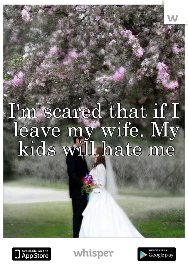 I'm scared that if I leave my wife. My kids will hate me