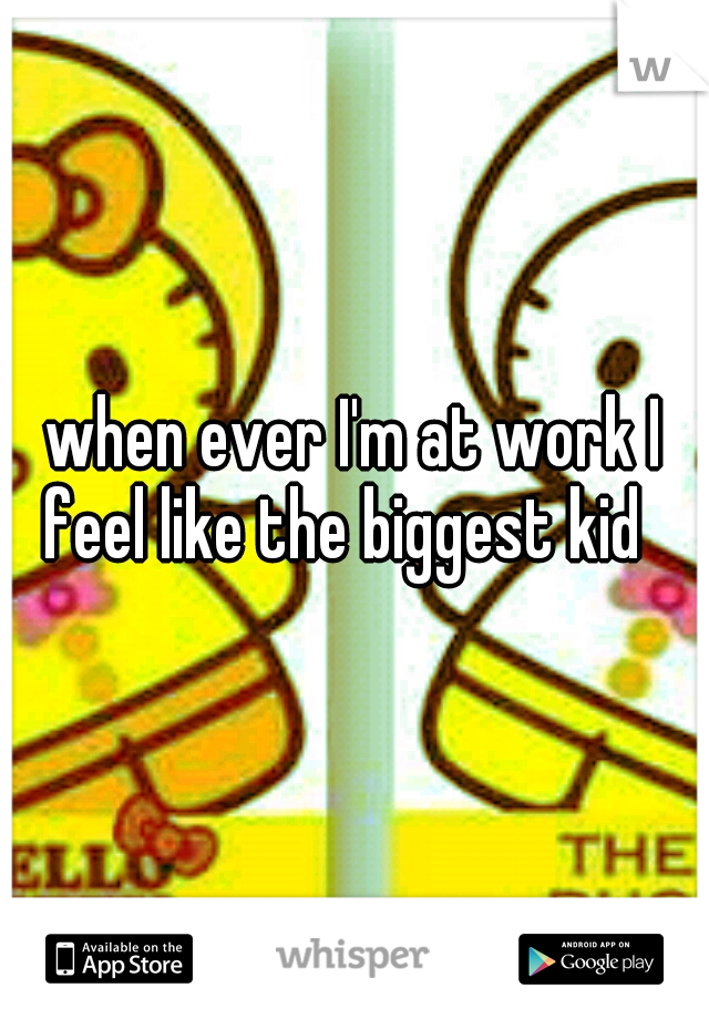 when ever I'm at work I feel like the biggest kid

