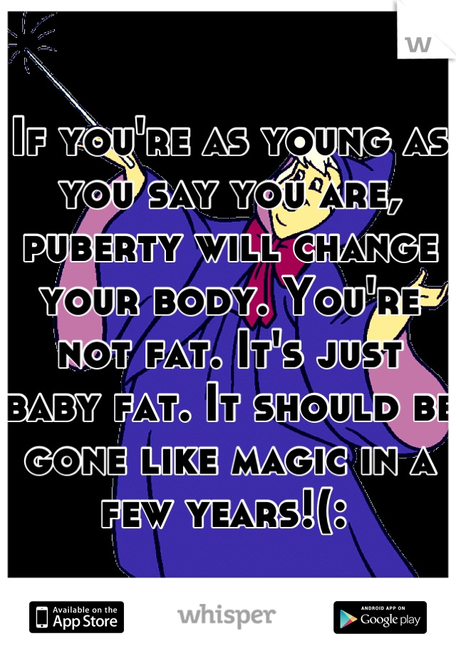 If you're as young as you say you are, puberty will change your body. You're not fat. It's just baby fat. It should be gone like magic in a few years!(: 