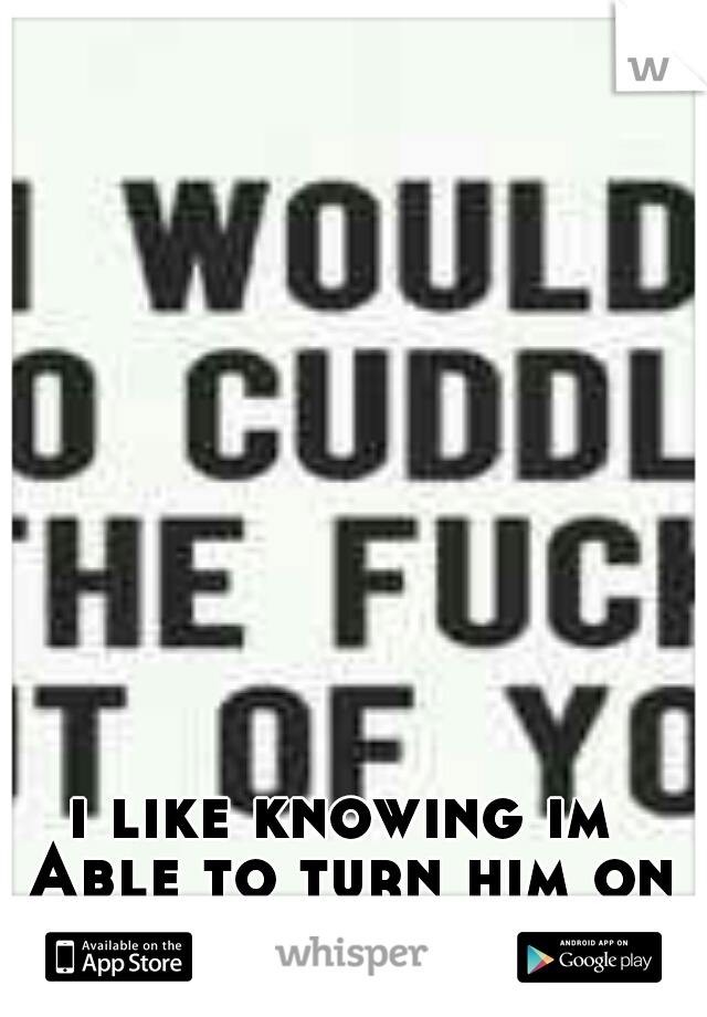 i like knowing im Able to turn him on so easily.
