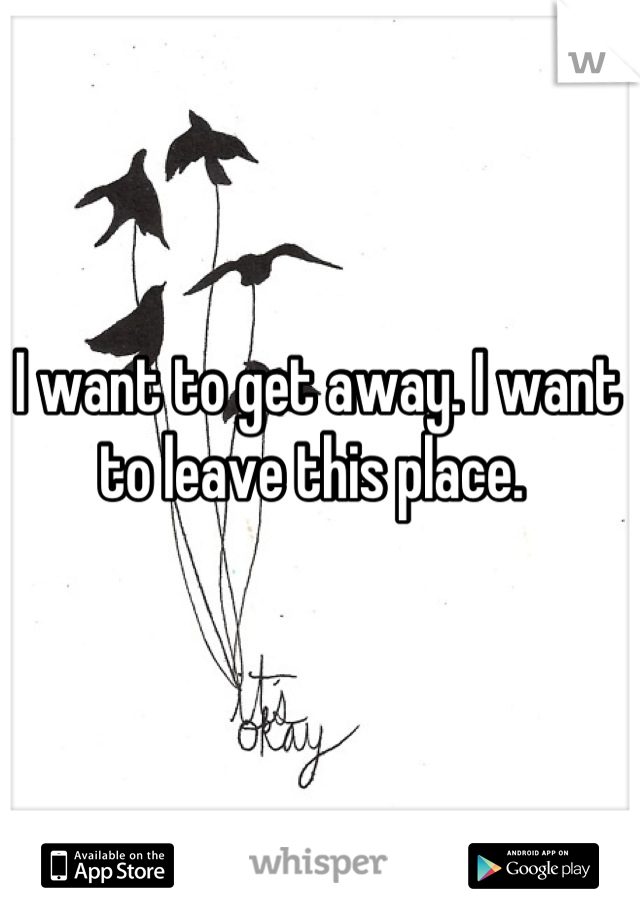 I want to get away. I want to leave this place. 