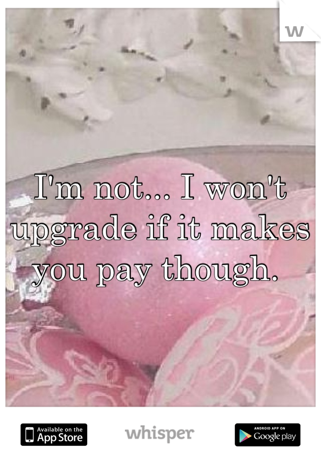 I'm not... I won't upgrade if it makes you pay though. 
