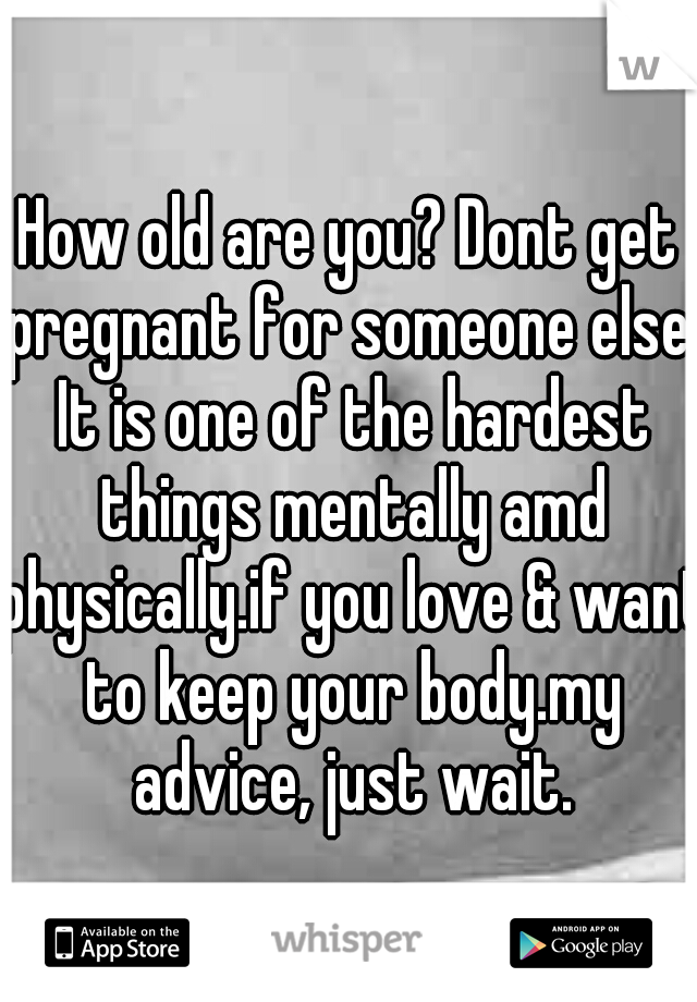 How old are you? Dont get pregnant for someone else. It is one of the hardest things mentally amd physically.if you love & want to keep your body.my advice, just wait.