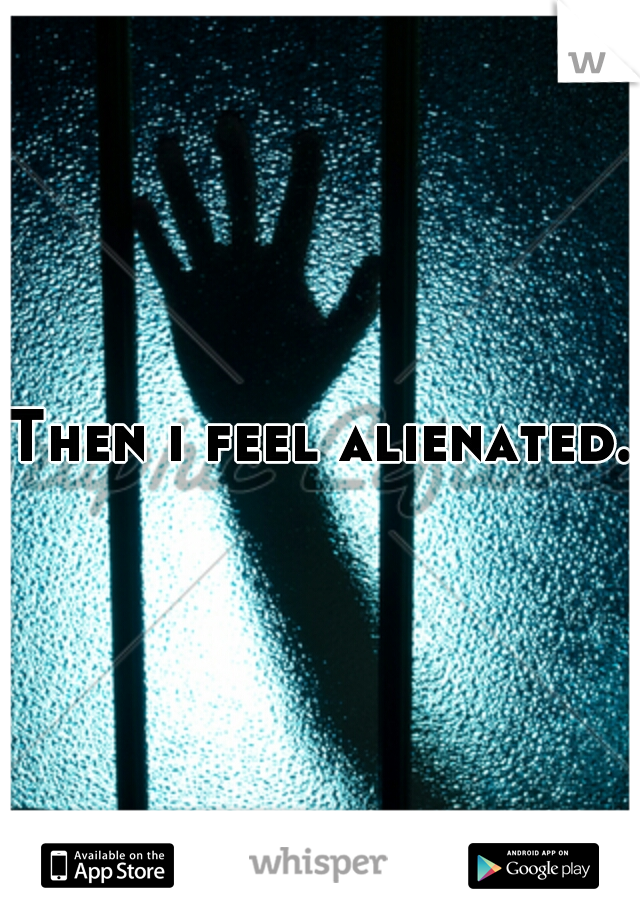 Then i feel alienated.