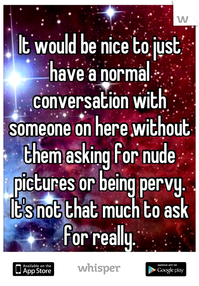 It would be nice to just have a normal conversation with someone on here without them asking for nude pictures or being pervy. It's not that much to ask for really.