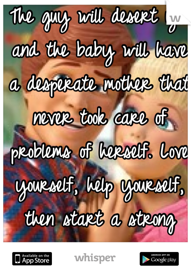 The guy will desert you and the baby will have a desperate mother that never took care of problems of herself. Love yourself, help yourself, then start a strong family. 