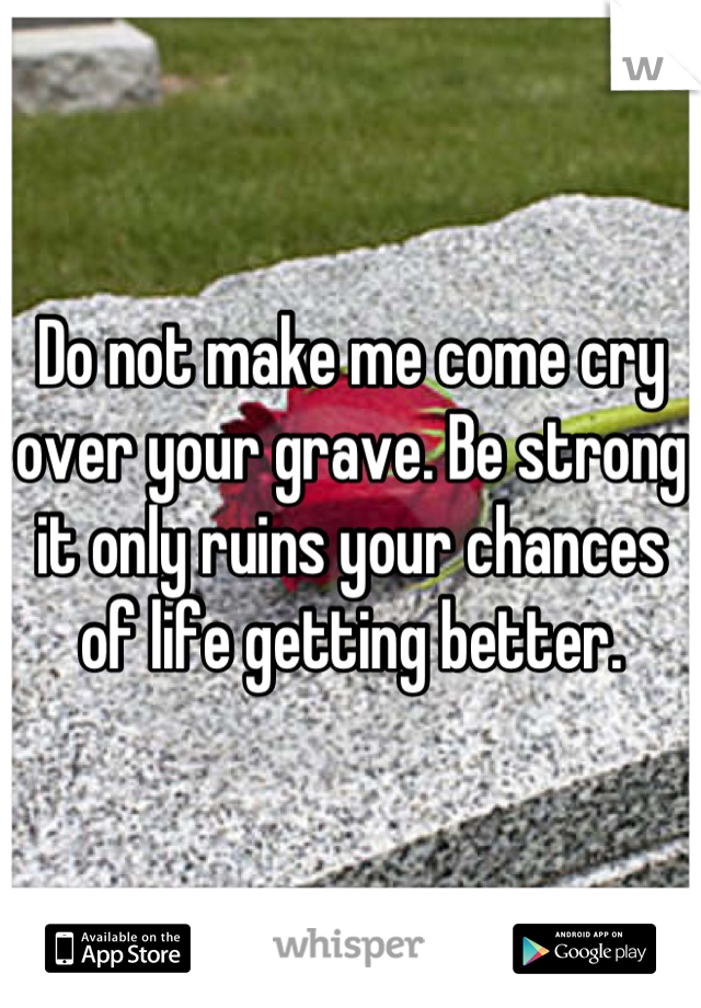 Do not make me come cry over your grave. Be strong it only ruins your chances of life getting better.