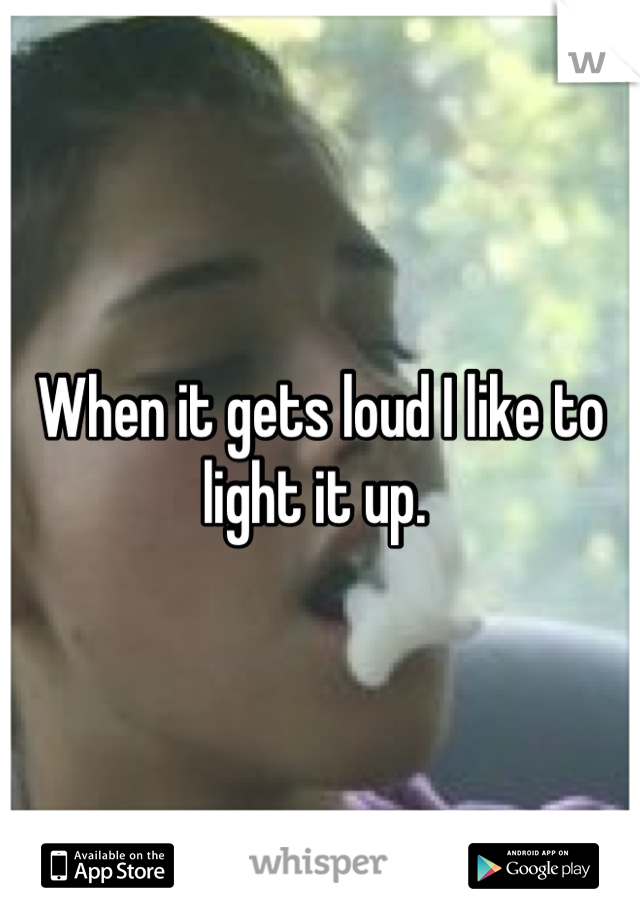 When it gets loud I like to light it up. 