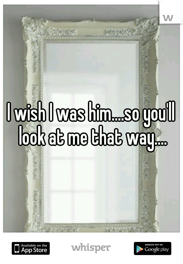 I wish I was him....so you'll look at me that way....