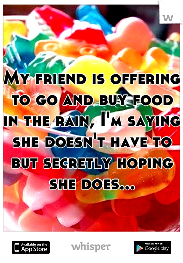 My friend is offering to go and buy food in the rain, I'm saying she doesn't have to but secretly hoping she does...