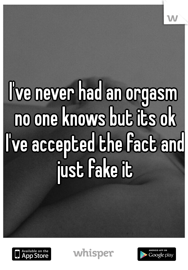 I've never had an orgasm no one knows but its ok I've accepted the fact and just fake it