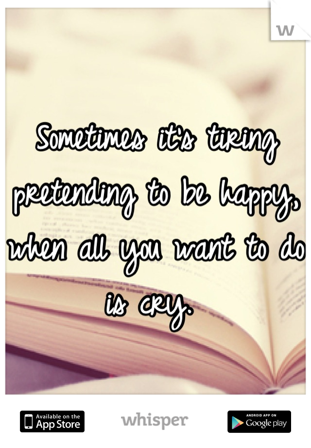 Sometimes it's tiring pretending to be happy, when all you want to do is cry. 