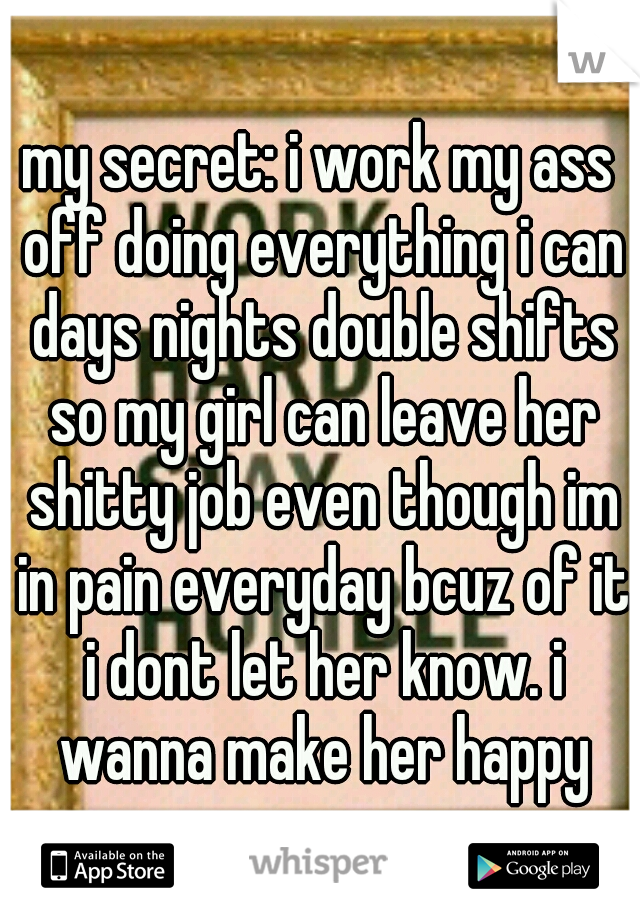 my secret: i work my ass off doing everything i can days nights double shifts so my girl can leave her shitty job even though im in pain everyday bcuz of it i dont let her know. i wanna make her happy