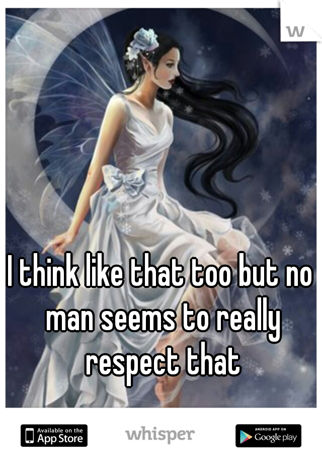 I think like that too but no man seems to really respect that