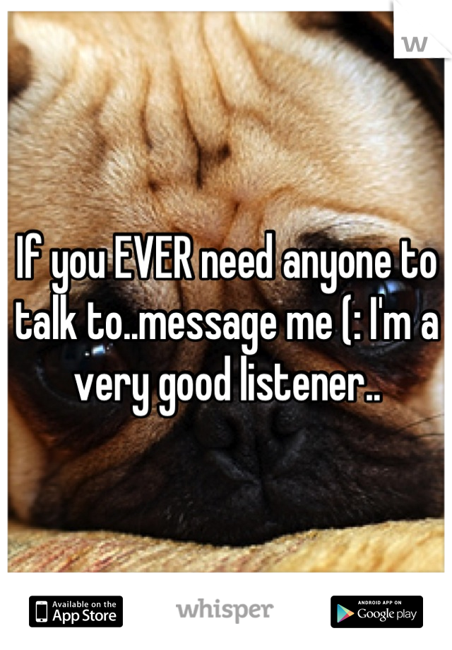 If you EVER need anyone to talk to..message me (: I'm a very good listener..