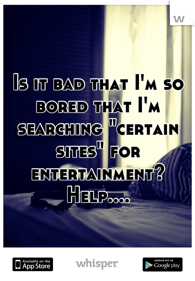 Is it bad that I'm so bored that I'm searching "certain sites" for entertainment? Help....