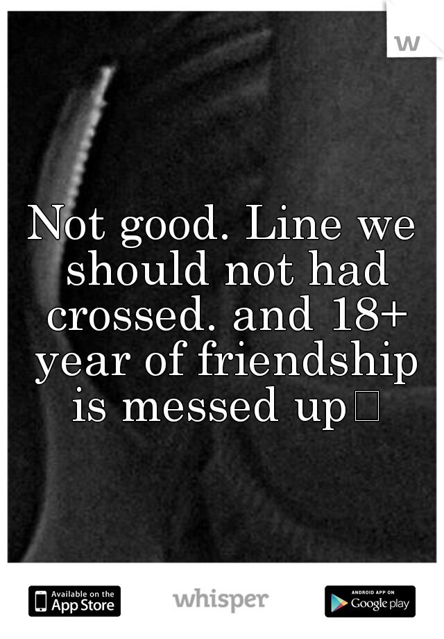 Not good. Line we should not had crossed. and 18+ year of friendship is messed up
