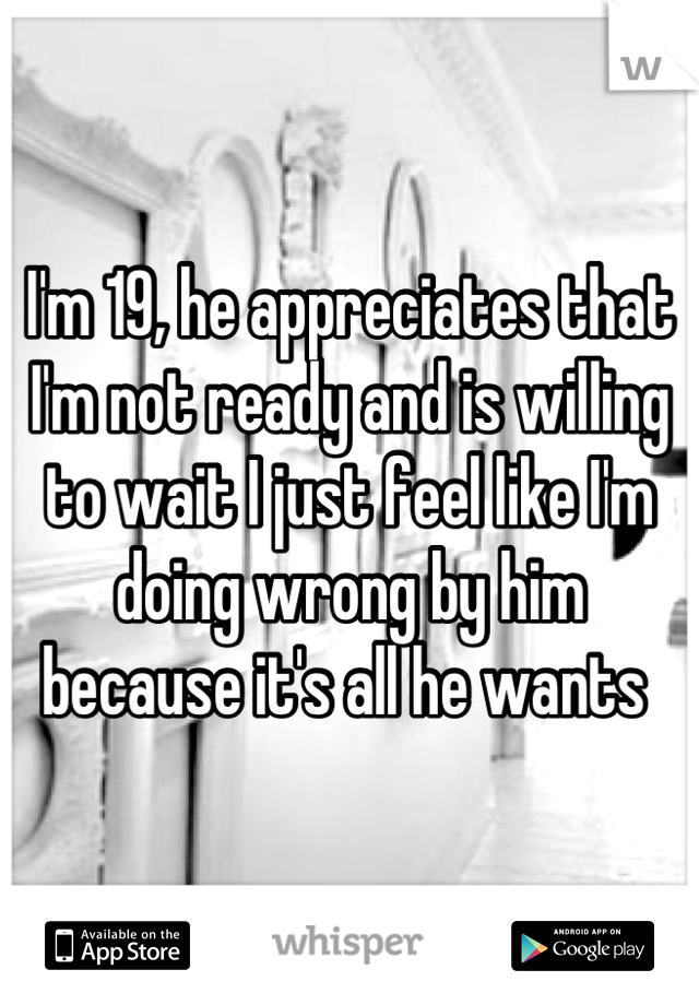 I'm 19, he appreciates that I'm not ready and is willing to wait I just feel like I'm doing wrong by him because it's all he wants 