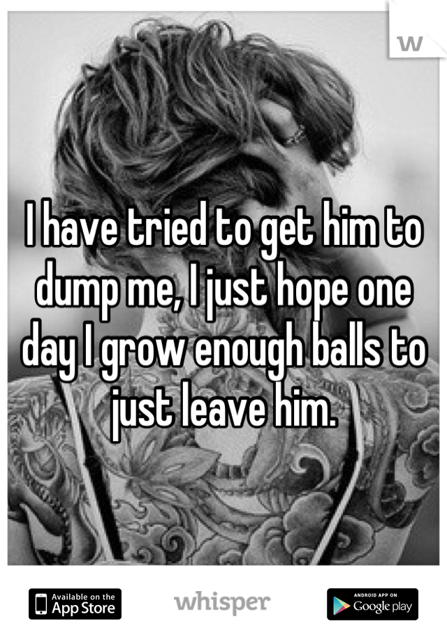 I have tried to get him to dump me, I just hope one day I grow enough balls to just leave him.