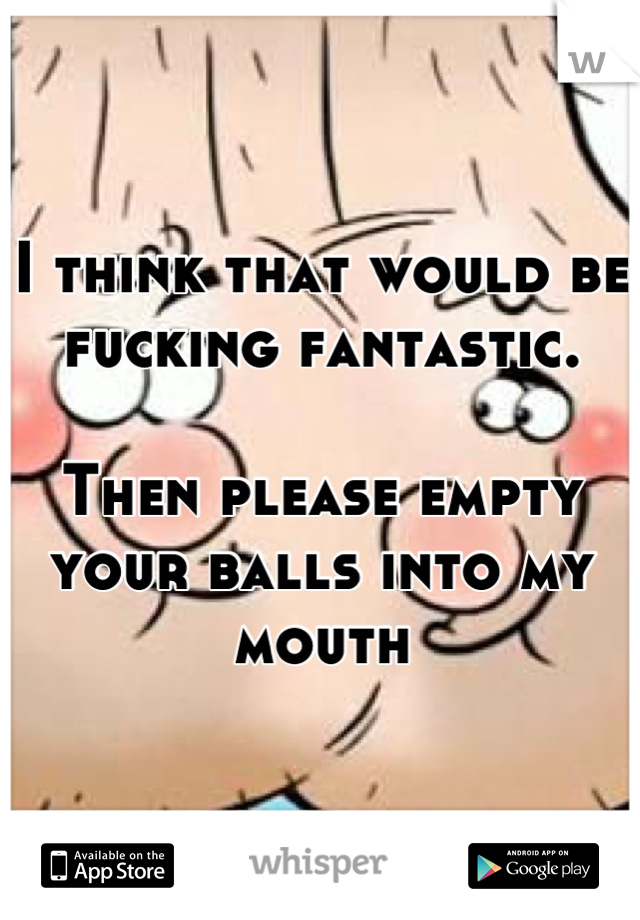 I think that would be fucking fantastic. 

Then please empty your balls into my mouth