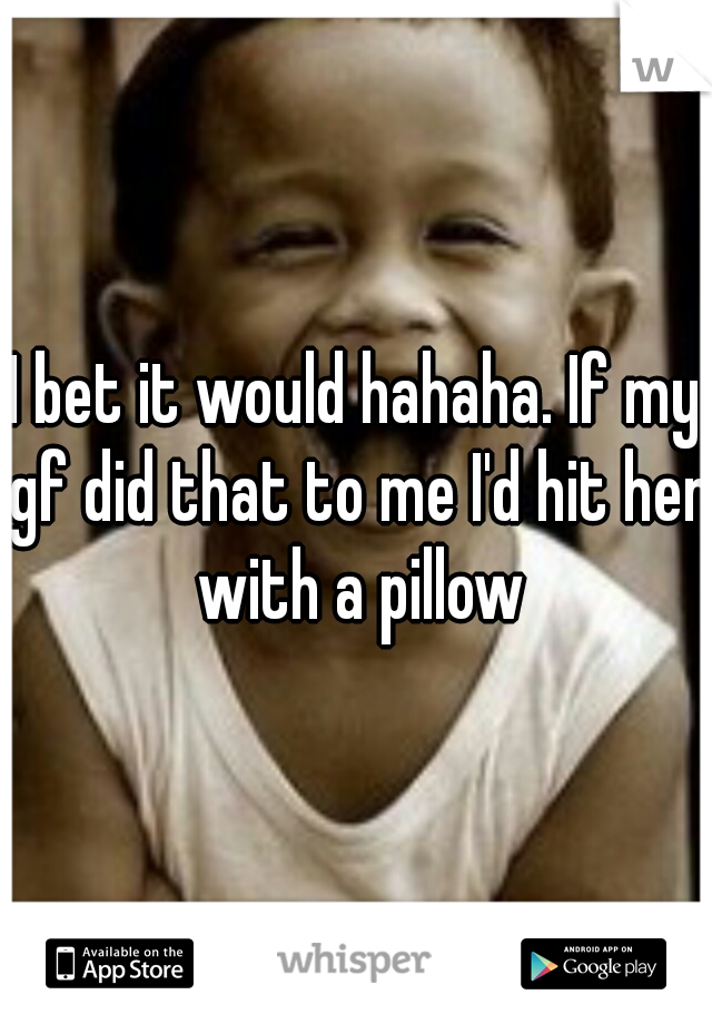 I bet it would hahaha. If my gf did that to me I'd hit her with a pillow