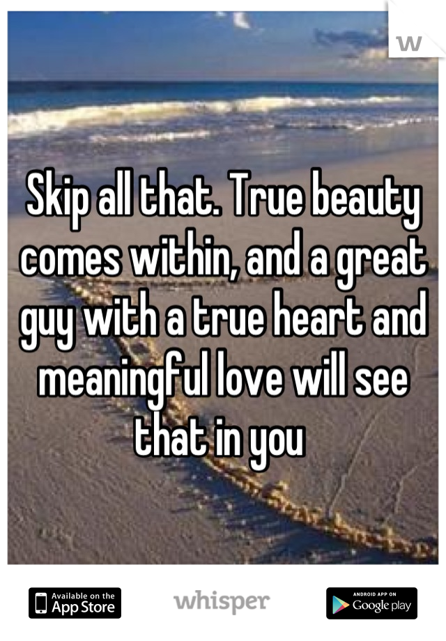 Skip all that. True beauty comes within, and a great guy with a true heart and meaningful love will see that in you 