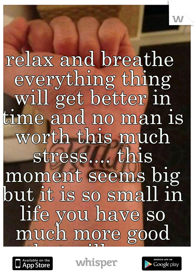relax and breathe everything thing will get better in time and no man is worth this much stress.... this moment seems big but it is so small in life you have so much more good that will come
