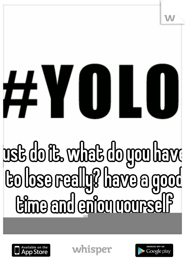 just do it. what do you have to lose really? have a good time and enjoy yourself