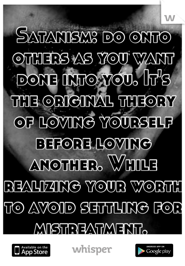 Satanism: do onto others as you want done into you. It's the original theory of loving yourself before loving another. While realizing your worth to avoid settling for mistreatment. 