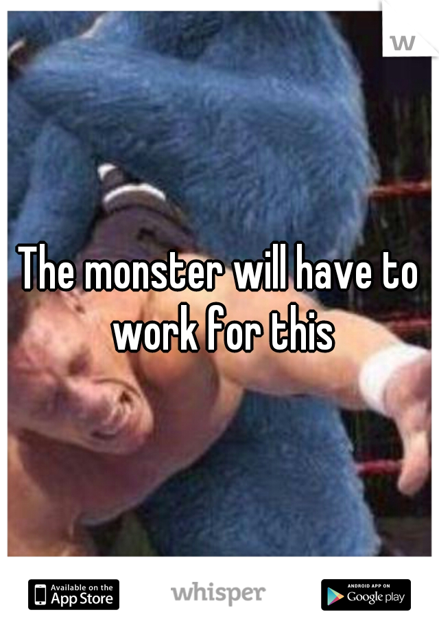 The monster will have to work for this