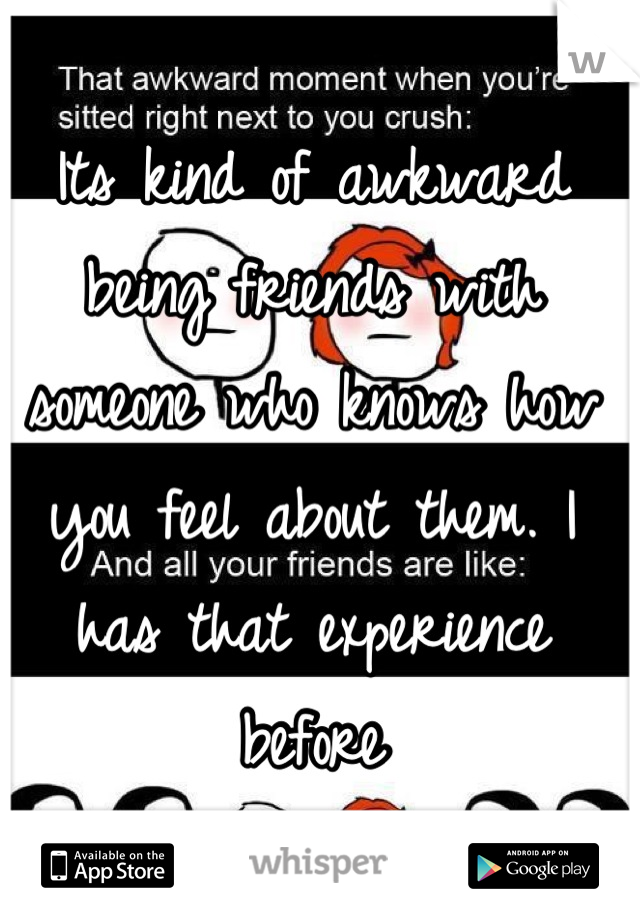 Its kind of awkward being friends with someone who knows how you feel about them. I has that experience before