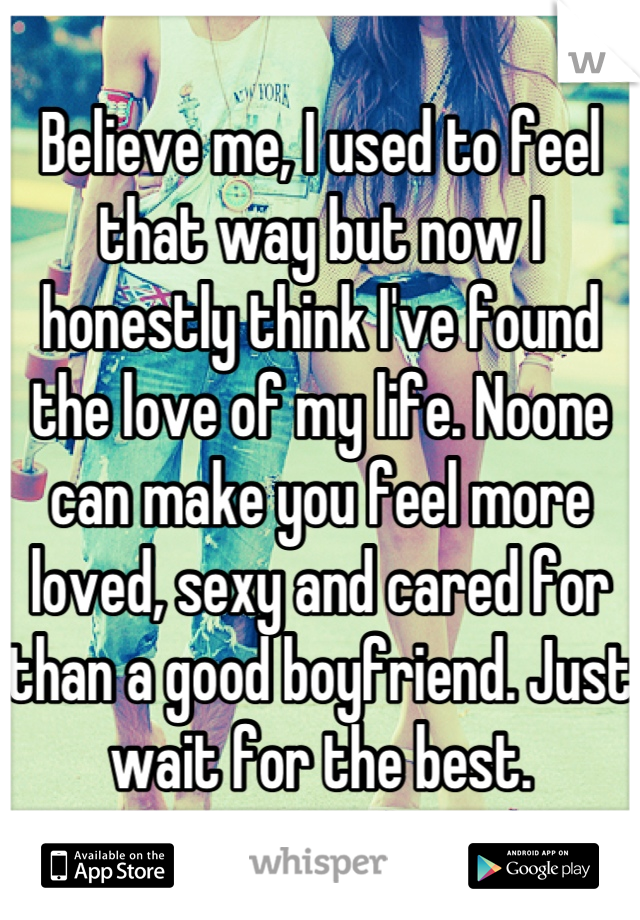 Believe me, I used to feel that way but now I honestly think I've found the love of my life. Noone can make you feel more loved, sexy and cared for than a good boyfriend. Just wait for the best.