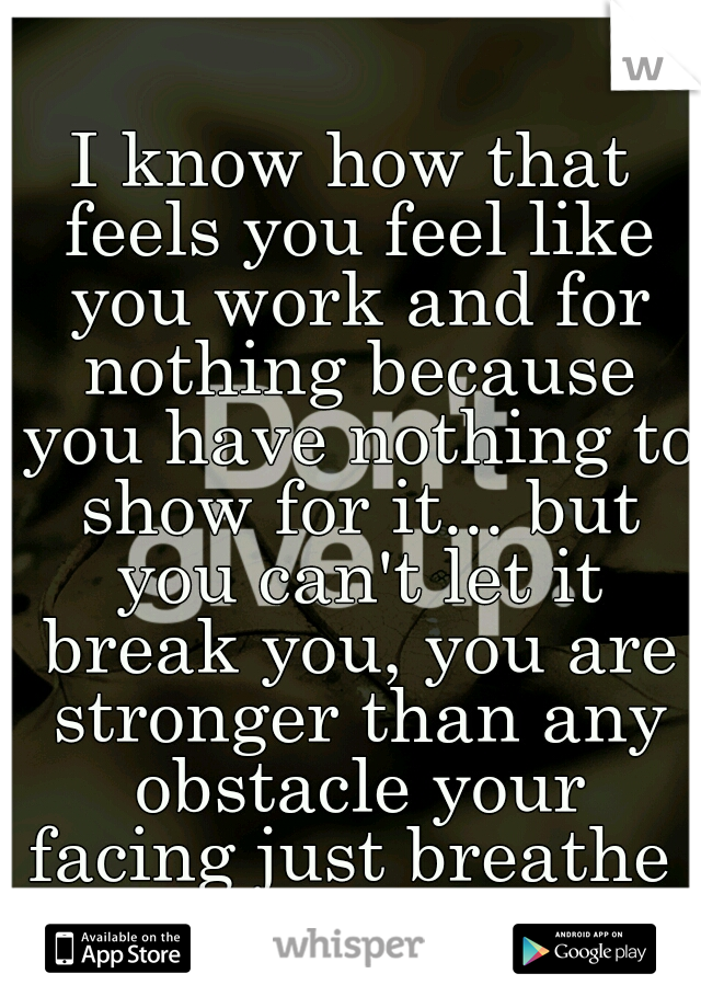 I know how that feels you feel like you work and for nothing because you have nothing to show for it... but you can't let it break you, you are stronger than any obstacle your facing just breathe 