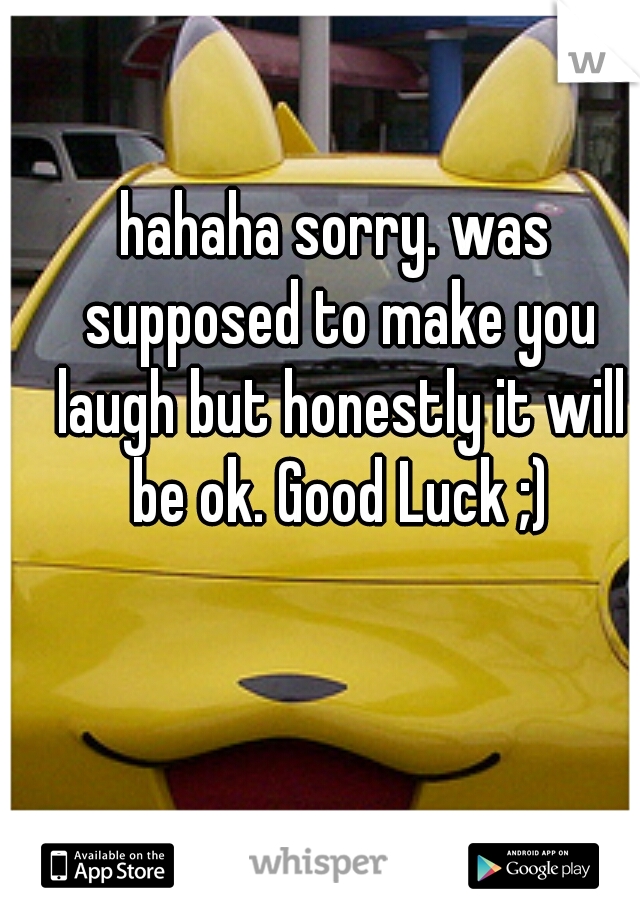 hahaha sorry. was supposed to make you laugh but honestly it will be ok. Good Luck ;)