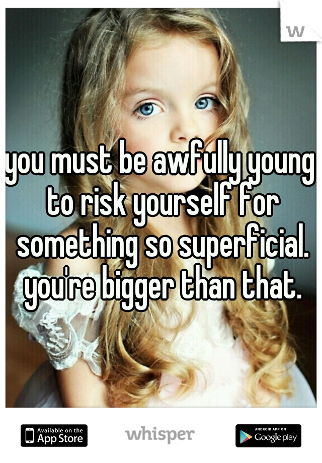 you must be awfully young to risk yourself for something so superficial. you're bigger than that.