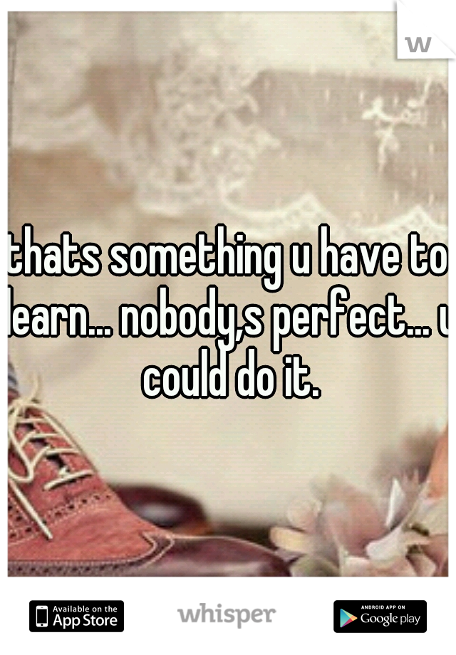 thats something u have to learn... nobody,s perfect... u could do it.