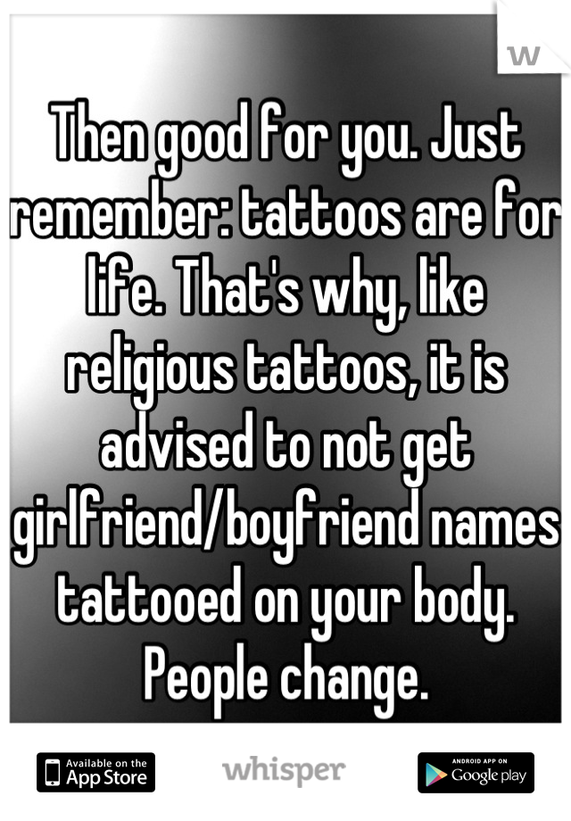 Then good for you. Just remember: tattoos are for life. That's why, like religious tattoos, it is advised to not get girlfriend/boyfriend names tattooed on your body. People change.