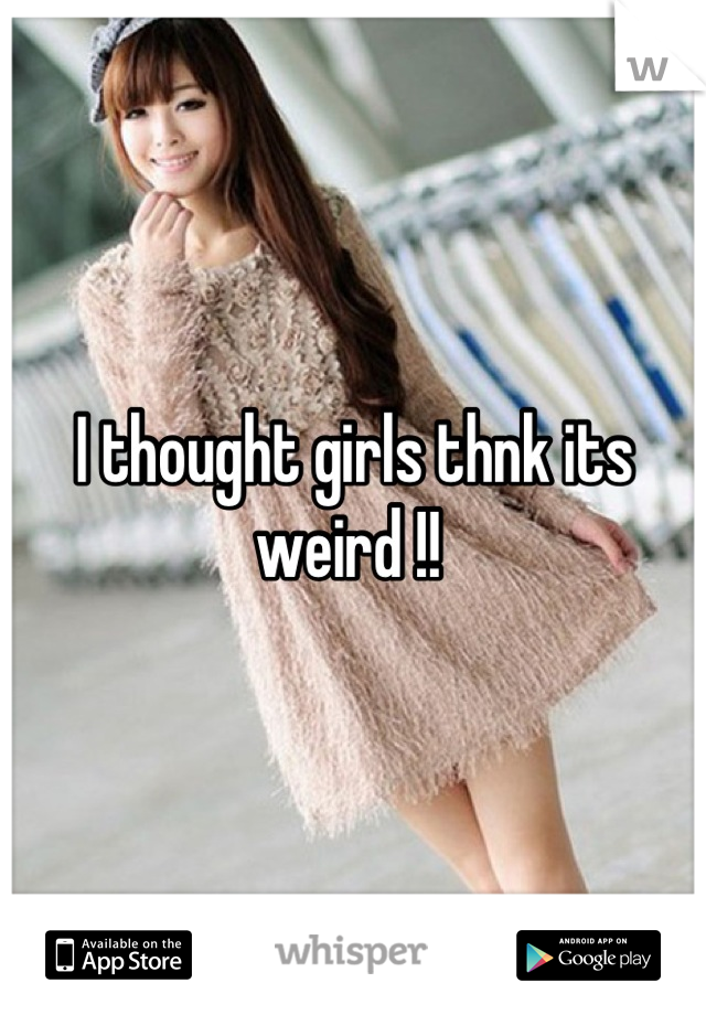 I thought girls thnk its weird !! 