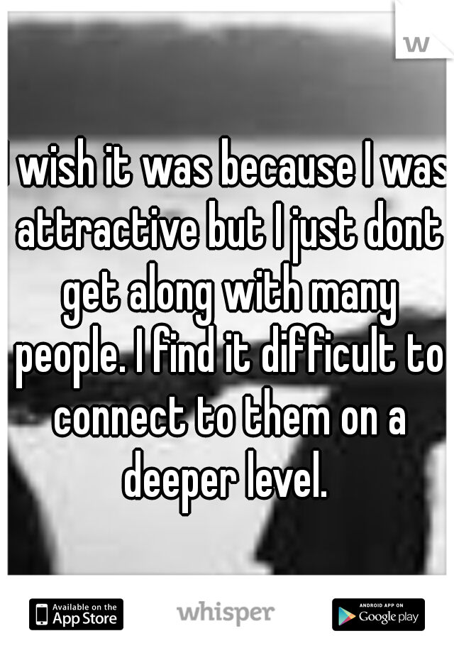 I wish it was because I was attractive but I just dont get along with many people. I find it difficult to connect to them on a deeper level. 